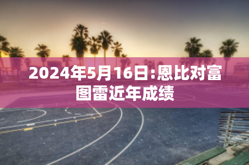 2024年5月16日:恩比对富图雷近年成绩