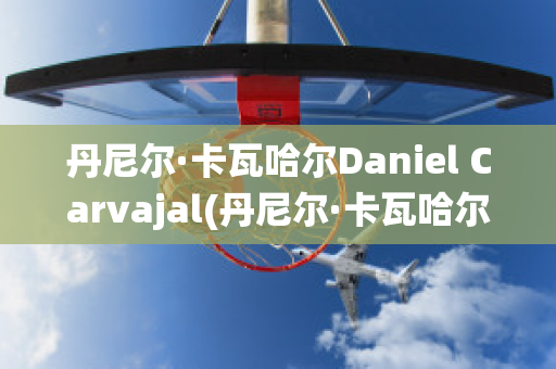 丹尼尔·卡瓦哈尔Daniel Carvajal(丹尼尔·卡瓦哈尔现在退役了吗)