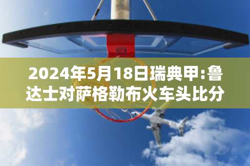 2024年5月18日瑞典甲:鲁达士对萨格勒布火车头比分推荐