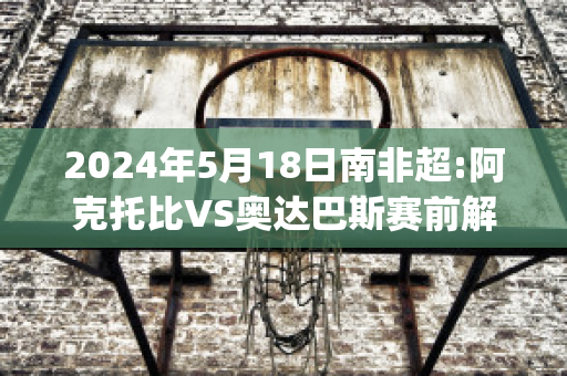 2024年5月18日南非超:阿克托比VS奥达巴斯赛前解析(阿克托安)