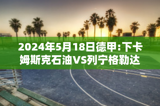 2024年5月18日德甲:下卡姆斯克石油VS列宁格勒达赛前解析