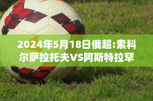 2024年5月18日俄超:索科尔萨拉托夫VS阿斯特拉罕沃尔加赛前解析(索尔科兹纳)