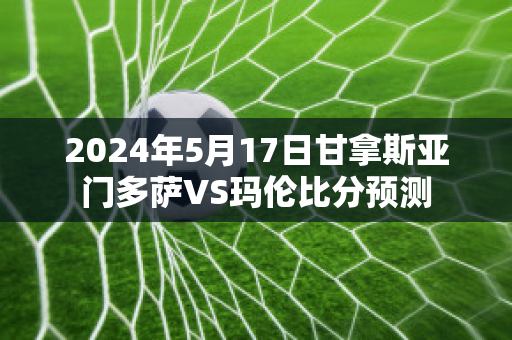 2024年5月17日甘拿斯亚门多萨VS玛伦比分预测