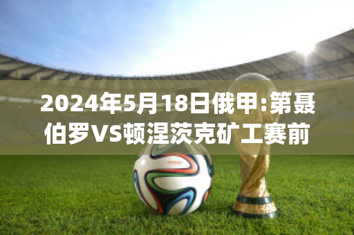 2024年5月18日俄甲:第聂伯罗VS顿涅茨克矿工赛前解析(第聂伯-顿涅茨盆地)