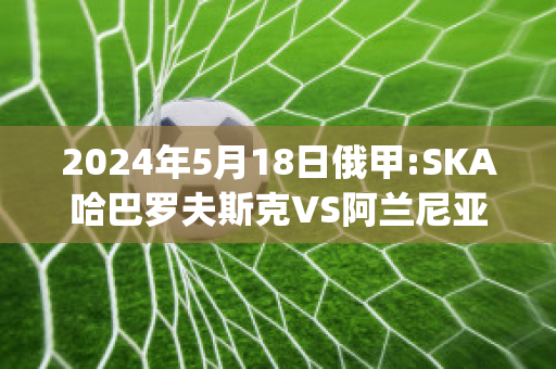 2024年5月18日俄甲:SKA哈巴罗夫斯克VS阿兰尼亚瓦拉赛前解析(哈巴罗夫斯克队)