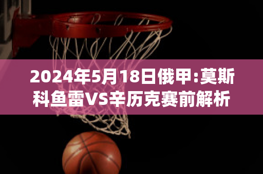 2024年5月18日俄甲:莫斯科鱼雷VS辛历克赛前解析(莫斯科鱼雷足球俱乐部)