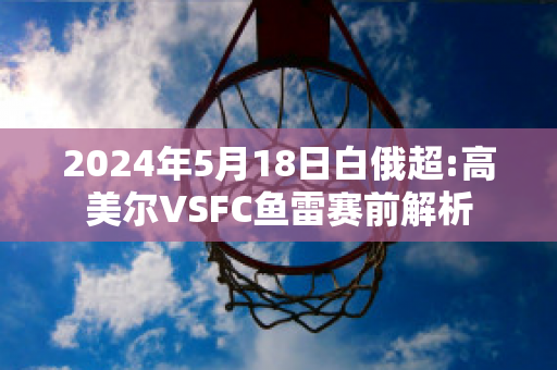 2024年5月18日白俄超:高美尔VSFC鱼雷赛前解析