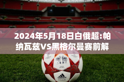 2024年5月18日白俄超:帕纳瓦兹VS黑格尔曼赛前解析(帕瓦尔进球集锦)