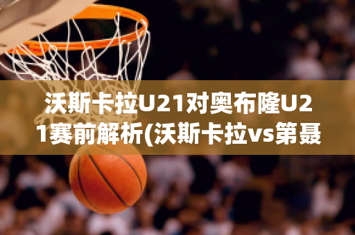 沃斯卡拉U21对奥布隆U21赛前解析(沃斯卡拉vs第聂伯罗)