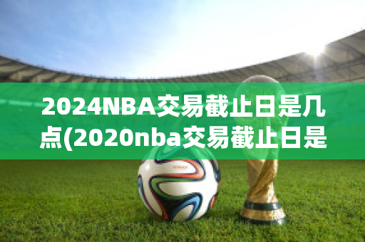 2024NBA交易截止日是几点(2020nba交易截止日是什么时候)