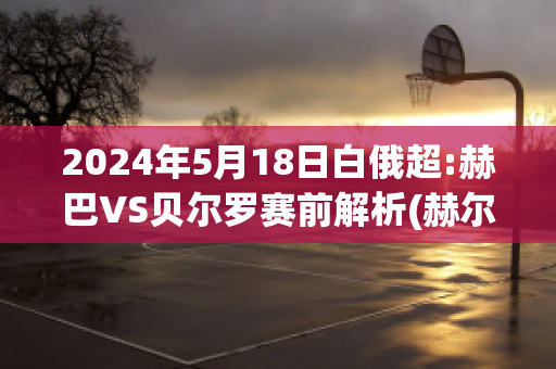 2024年5月18日白俄超:赫巴VS贝尔罗赛前解析(赫尔贝洛斯vs)