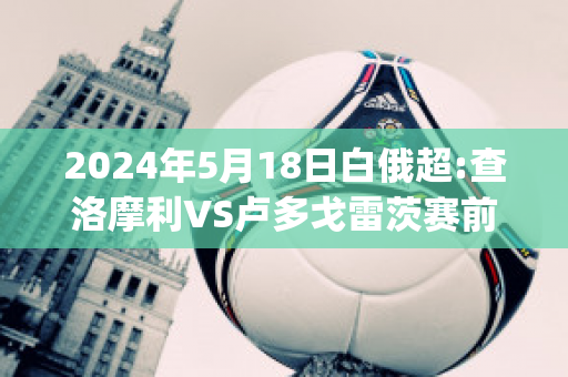 2024年5月18日白俄超:查洛摩利VS卢多戈雷茨赛前解析(查洛vs罗萨里奥)