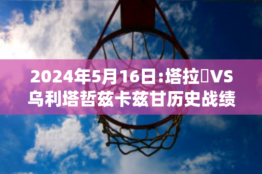 2024年5月16日:塔拉茲VS乌利塔哲兹卡兹甘历史战绩(塔拉兹vs阿特劳)