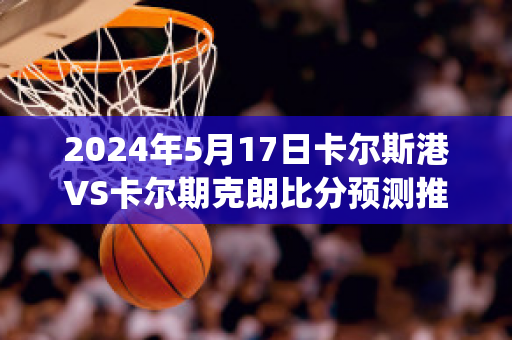 2024年5月17日卡尔斯港VS卡尔期克朗比分预测推荐(卡尔vskv44)