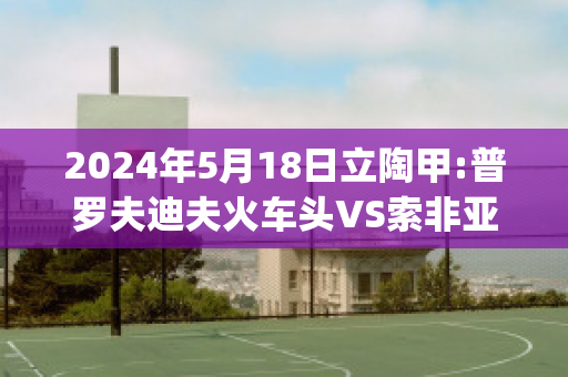 2024年5月18日立陶甲:普罗夫迪夫火车头VS索非亚列夫斯基赛前解析(普列索夫州)