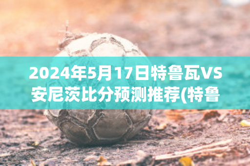 2024年5月17日特鲁瓦VS安尼茨比分预测推荐(特鲁瓦vs尼奥尔比赛结果)