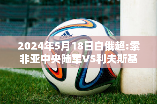 2024年5月18日白俄超:索非亚中央陆军VS利夫斯基克鲁莫夫格勒赛前解析