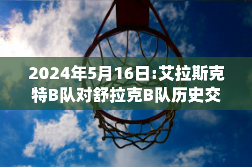 2024年5月16日:艾拉斯克特B队对舒拉克B队历史交锋(艾拉斯克特足球俱乐部)