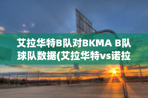 艾拉华特B队对BKMA B队球队数据(艾拉华特vs诺拉万克直播)