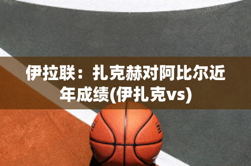 伊拉联：扎克赫对阿比尔近年成绩(伊扎克vs)