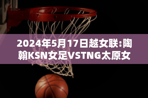 2024年5月17日越女联:陶翰KSN女足VSTNG太原女足实力对比