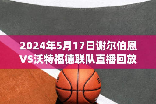 2024年5月17日谢尔伯恩VS沃特福德联队直播回放(谢菲尔德联队对伯恩利)