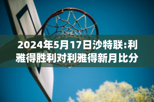 2024年5月17日沙特联:利雅得胜利对利雅得新月比分推荐(利雅得胜利主场)