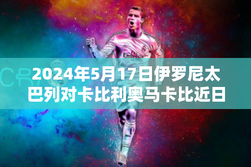 2024年5月17日伊罗尼太巴列对卡比利奥马卡比近日赛程