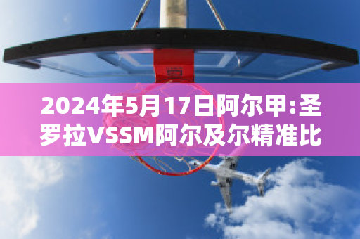 2024年5月17日阿尔甲:圣罗拉VSSM阿尔及尔精准比分预测推荐