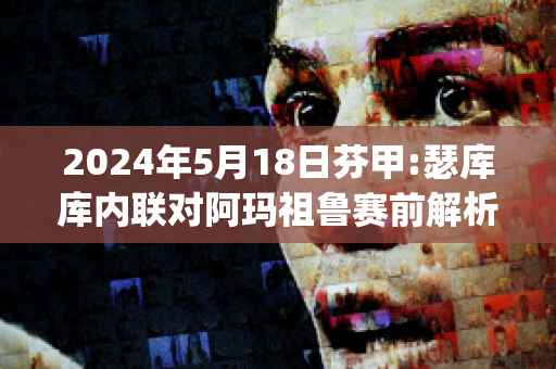 2024年5月18日芬甲:瑟库库内联对阿玛祖鲁赛前解析(阿库瑟利亚)