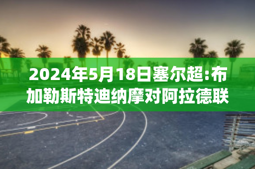 2024年5月18日塞尔超:布加勒斯特迪纳摩对阿拉德联队赛前解析(布加勒斯特迪纳摩足球俱乐部)