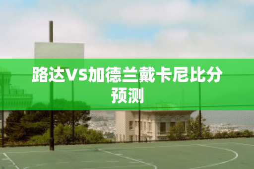 路达VS加德兰戴卡尼比分预测