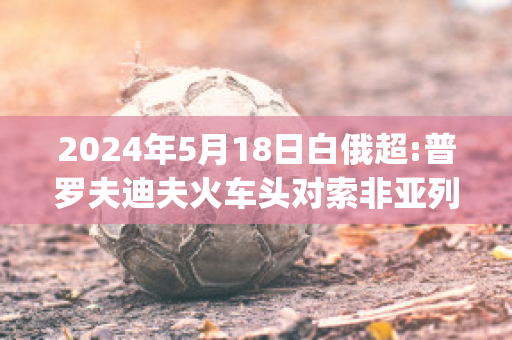 2024年5月18日白俄超:普罗夫迪夫火车头对索非亚列夫斯基赛前解析(普列索夫州)