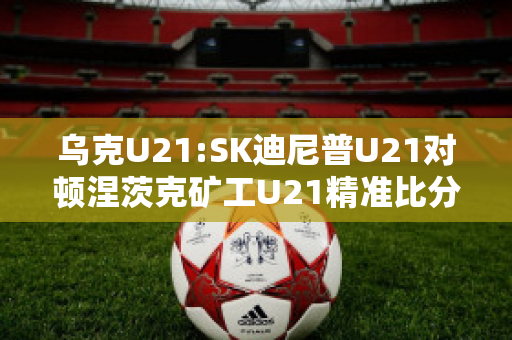 乌克U21:SK迪尼普U21对顿涅茨克矿工U21精准比分预测推荐