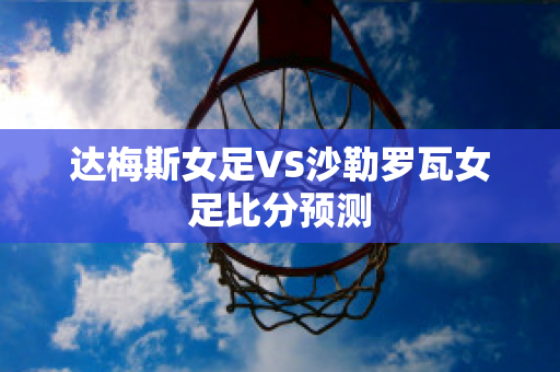 达梅斯女足VS沙勒罗瓦女足比分预测