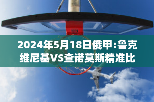 2024年5月18日俄甲:鲁克维尼基VS查诺莫斯精准比分预测推荐(鲁尼克洛泽)