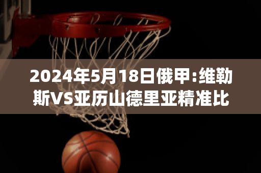 2024年5月18日俄甲:维勒斯VS亚历山德里亚精准比分预测推荐(维京vs利勒斯特)