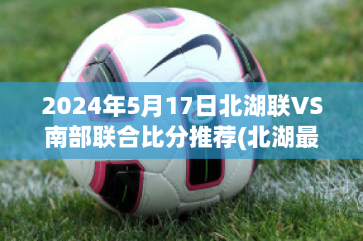 2024年5月17日北湖联VS南部联合比分推荐(北湖最新消息进展)