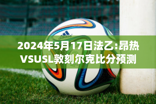 2024年5月17日法乙:昂热VSUSL敦刻尔克比分预测推荐(昂热对巴黎圣日尔比分)