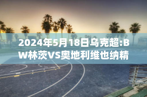 2024年5月18日乌克超:BW林茨VS奥地利维也纳精准比分预测推荐(林茨vs热刺)