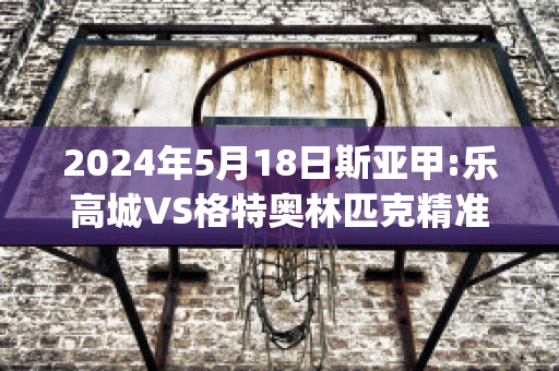 2024年5月18日斯亚甲:乐高城VS格特奥林匹克精准比分预测推荐(乐高城市比赛)