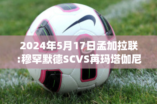 2024年5月17日孟加拉联:穆罕默德SCVS苒玛塔伽尼赛事预测(孟加拉国国父穆吉布拉赫曼)