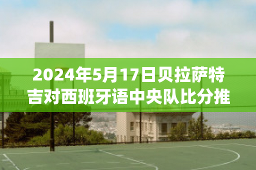 2024年5月17日贝拉萨特吉对西班牙语中央队比分推荐(贝拉特吉姆西蒂)