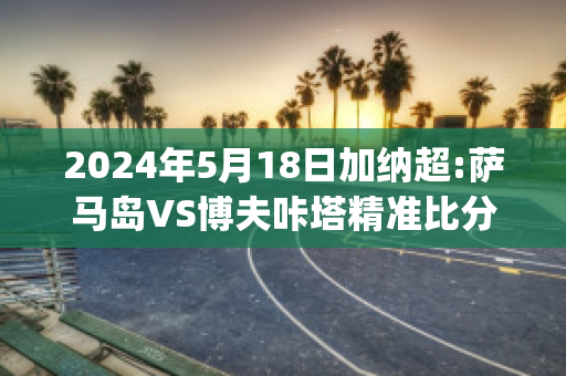 2024年5月18日加纳超:萨马岛VS博夫咔塔精准比分预测推荐(萨马岛遭遇战)