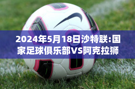 2024年5月18日沙特联:国家足球俱乐部VS阿克拉狮子精准比分预测推荐(沙特阿拉伯vs国足)