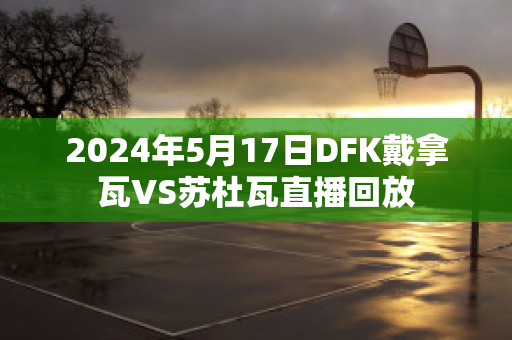 2024年5月17日DFK戴拿瓦VS苏杜瓦直播回放