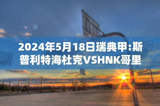 2024年5月18日瑞典甲:斯普利特海杜克VSHNK哥里卡精准比分预测推荐