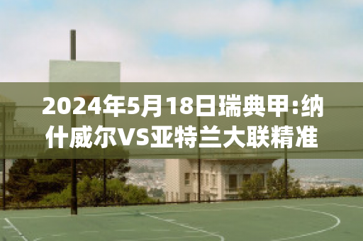 2024年5月18日瑞典甲:纳什威尔VS亚特兰大联精准比分预测推荐(纳什维尔vs亚特兰)