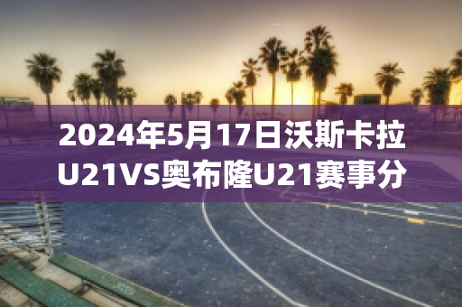 2024年5月17日沃斯卡拉U21VS奥布隆U21赛事分析(沃斯卡拉足球俱乐部)