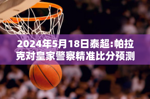 2024年5月18日泰超:帕拉克对皇家警察精准比分预测推荐